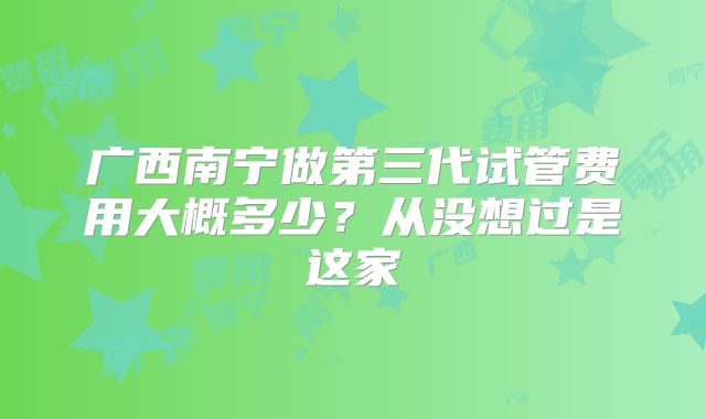 广西南宁做第三代试管费用大概多少?从没想过是这家