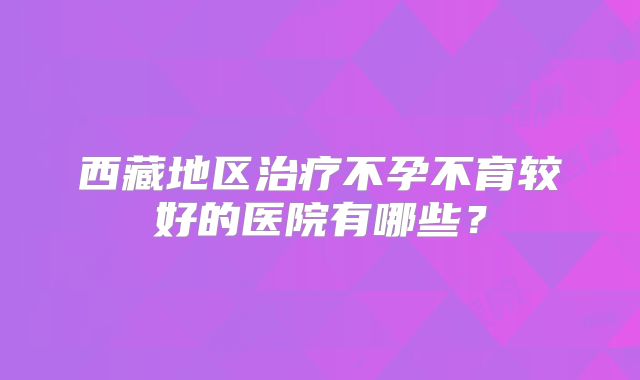 西藏地区治疗不孕不育较好的医院有哪些？