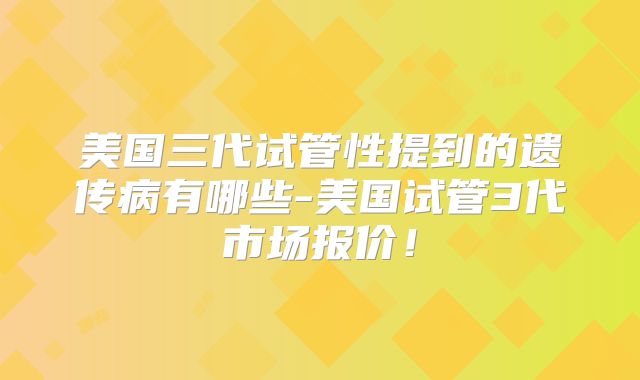 美国三代试管性提到的遗传病有哪些-美国试管3代市场报价!