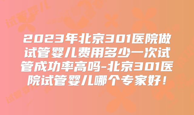 2023年北京301医院做试管婴儿费用多少一次试管成功率高吗-北京301医院试管婴儿哪个专家好！