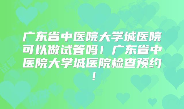 广东省中医院大学城医院可以做试管吗！广东省中医院大学城医院检查预约！