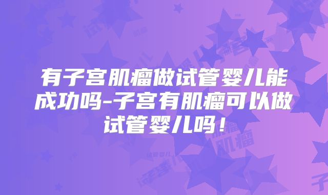 有子宫肌瘤做试管婴儿能成功吗-子宫有肌瘤可以做试管婴儿吗!