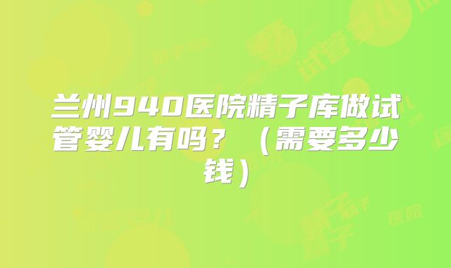 兰州940医院精子库做试管婴儿有吗？（需要多少钱）