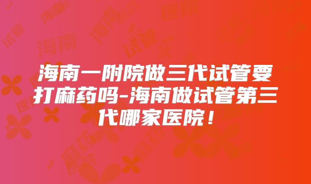 海南一附院做三代试管要打麻药吗-海南做试管第三代哪家医院!