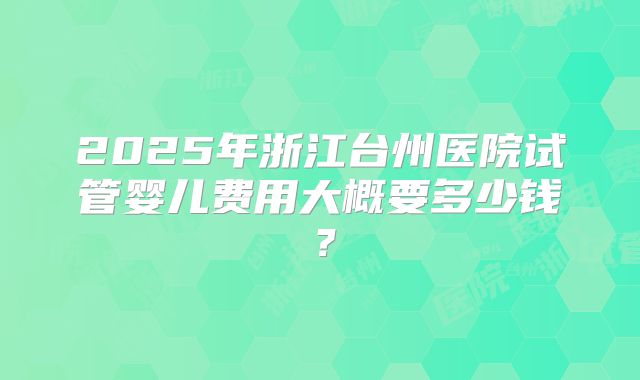 2025年浙江台州医院试管婴儿费用大概要多少钱？