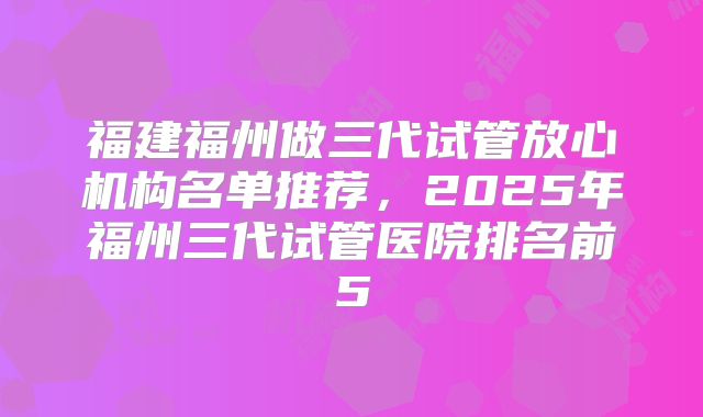 福建福州做三代试管放心机构名单推荐，2025年福州三代试管医院排名前5