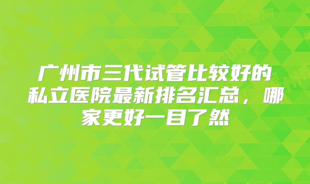 广州市三代试管比较好的私立医院最新排名汇总,哪家更好一目了然