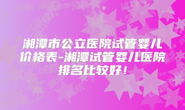 湘潭市公立医院试管婴儿价格表-湘潭试管婴儿医院排名比较好!