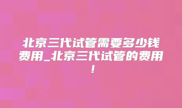 北京三代试管需要多少钱费用_北京三代试管的费用!