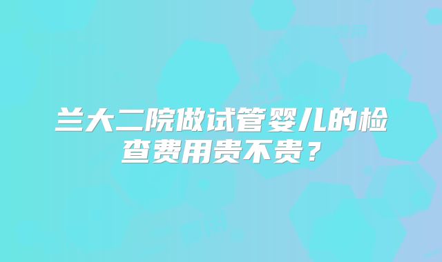 兰大二院做试管婴儿的检查费用贵不贵？