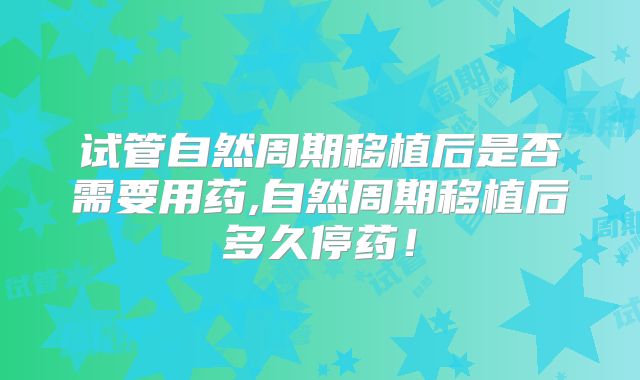 试管自然周期移植后是否需要用药,自然周期移植后多久停药！