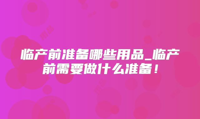临产前准备哪些用品_临产前需要做什么准备!