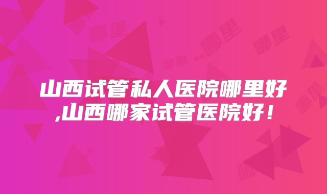 山西试管私人医院哪里好,山西哪家试管医院好！