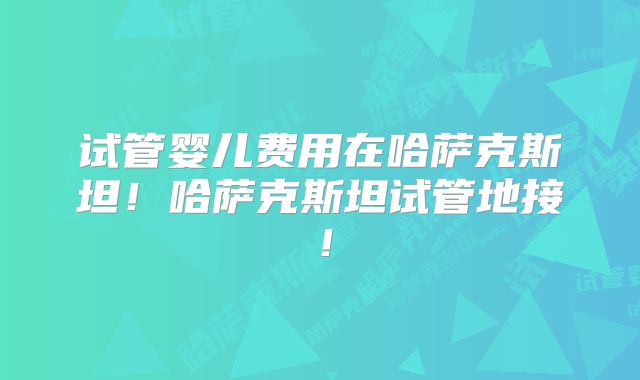 试管婴儿费用在哈萨克斯坦！哈萨克斯坦试管地接！