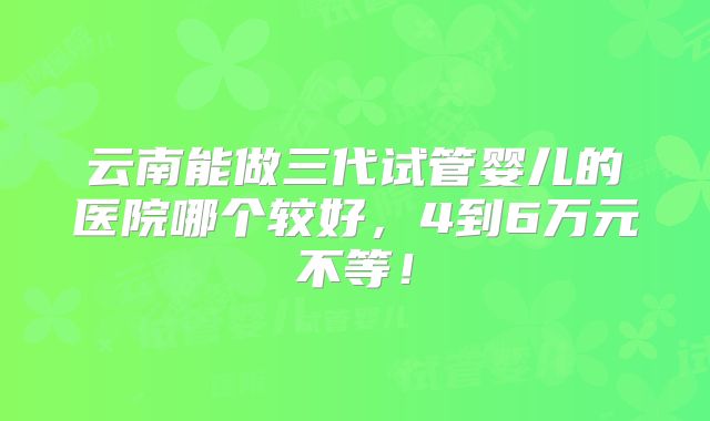 云南能做三代试管婴儿的医院哪个较好，4到6万元不等！