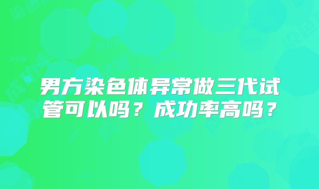 男方染色体异常做三代试管可以吗？成功率高吗？