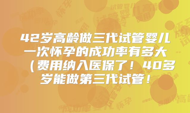 42岁高龄做三代试管婴儿一次怀孕的成功率有多大（费用纳入医保了！40多岁能做第三代试管！