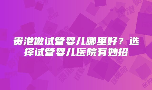 贵港做试管婴儿哪里好?选择试管婴儿医院有妙招