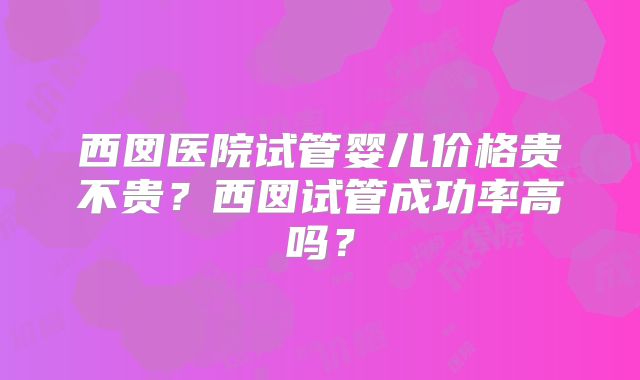 西囡医院试管婴儿价格贵不贵？西囡试管成功率高吗？