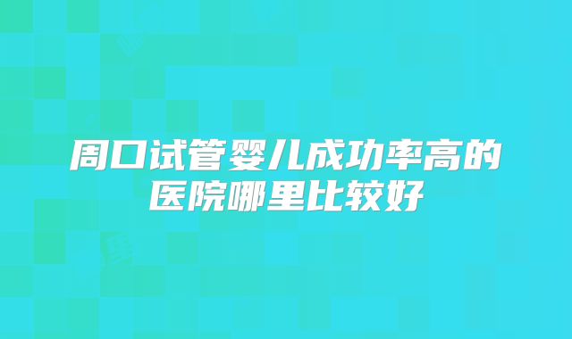周口试管婴儿成功率高的医院哪里比较好