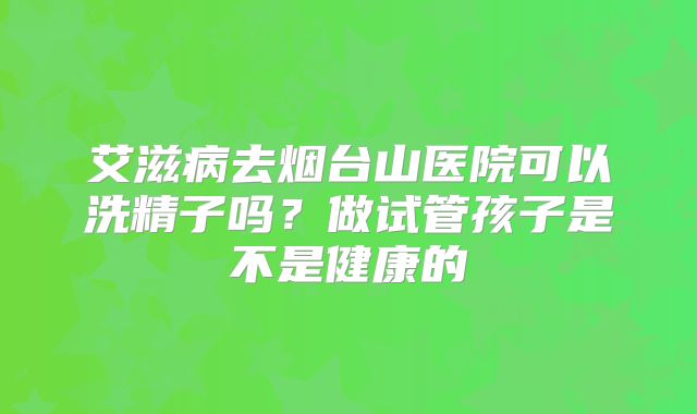艾滋病去烟台山医院可以洗精子吗?做试管孩子是不是健康的