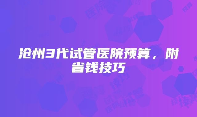 沧州3代试管医院预算，附省钱技巧