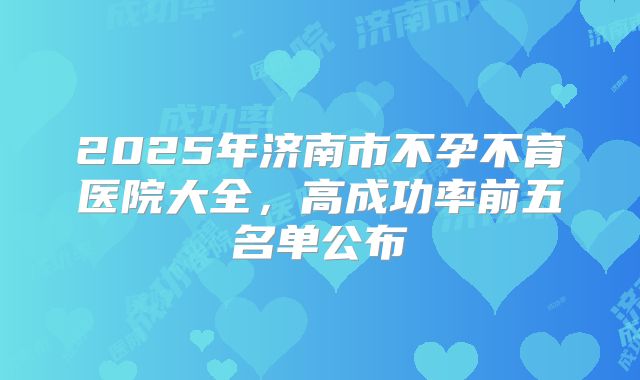 2025年济南市不孕不育医院大全，高成功率前五名单公布