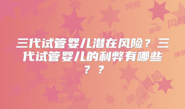 三代试管婴儿潜在风险？三代试管婴儿的利弊有哪些？？
