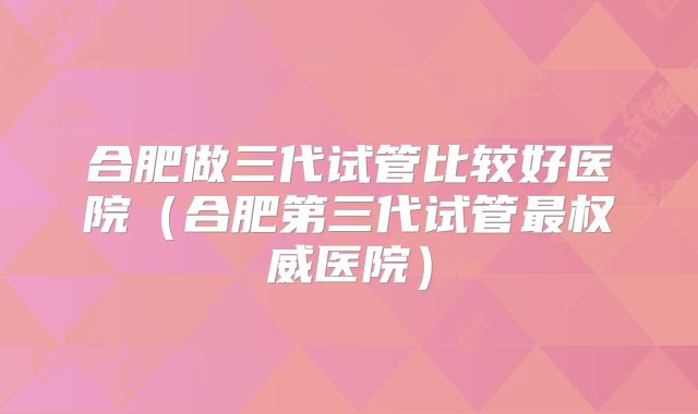 合肥做三代试管比较好医院（合肥第三代试管最权威医院）