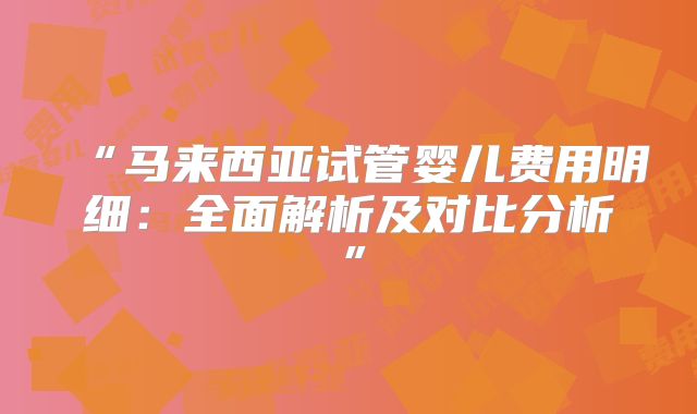 “马来西亚试管婴儿费用明细:全面解析及对比分析”