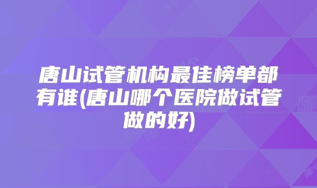 唐山试管机构最佳榜单都有谁(唐山哪个医院做试管做的好)