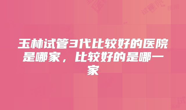 玉林试管3代比较好的医院是哪家，比较好的是哪一家