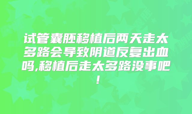 试管囊胚移植后两天走太多路会导致阴道反复出血吗,移植后走太多路没事吧！