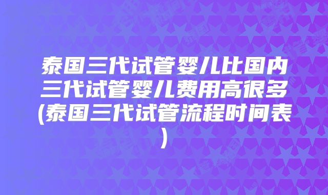 泰国三代试管婴儿比国内三代试管婴儿费用高很多(泰国三代试管流程时间表)