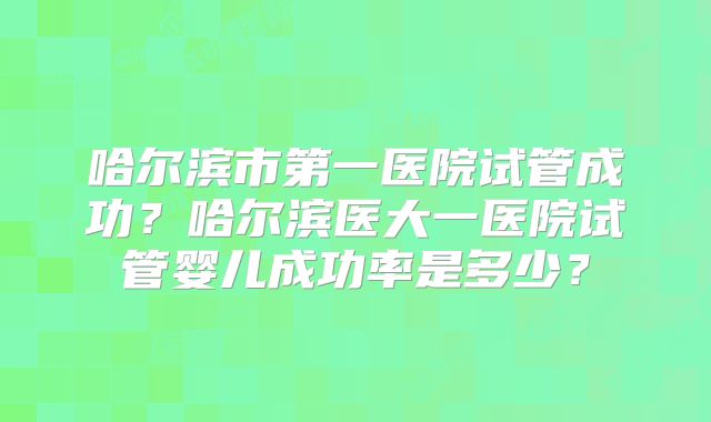 哈尔滨市第一医院试管成功?哈尔滨医大一医院试管婴儿成功率是多少?