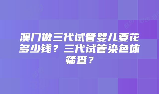 澳门做三代试管婴儿要花多少钱？三代试管染色体筛查？