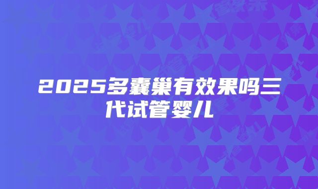 2025多囊巢有效果吗三代试管婴儿