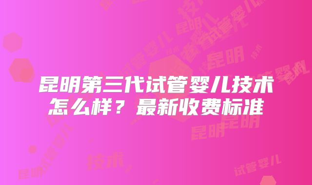 昆明第三代试管婴儿技术怎么样？最新收费标准