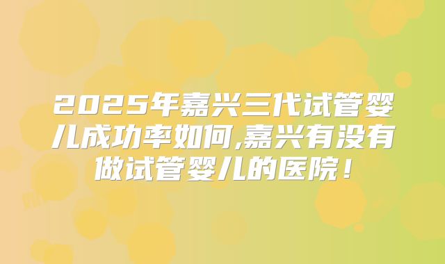 2025年嘉兴三代试管婴儿成功率如何,嘉兴有没有做试管婴儿的医院！