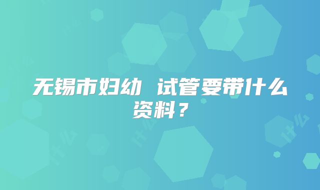 无锡市妇幼 试管要带什么资料？