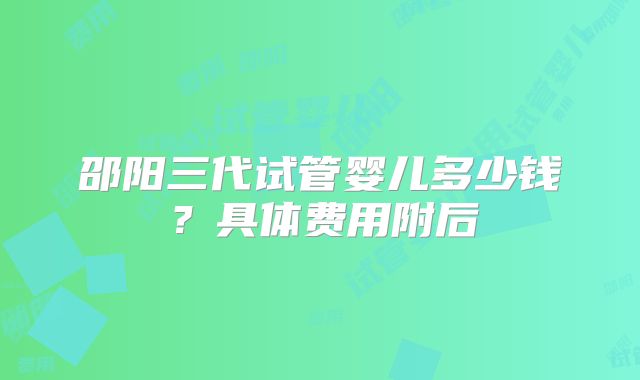 邵阳三代试管婴儿多少钱？具体费用附后