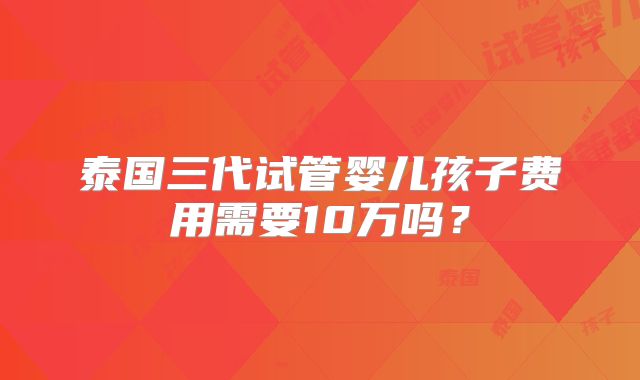 泰国三代试管婴儿孩子费用需要10万吗？