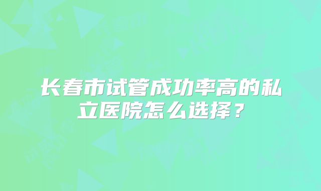 长春市试管成功率高的私立医院怎么选择?