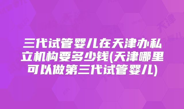 三代试管婴儿在天津办私立机构要多少钱(天津哪里可以做第三代试管婴儿)