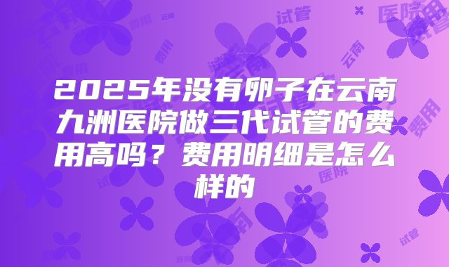 2025年没有卵子在云南九洲医院做三代试管的费用高吗?费用明细是怎么样的