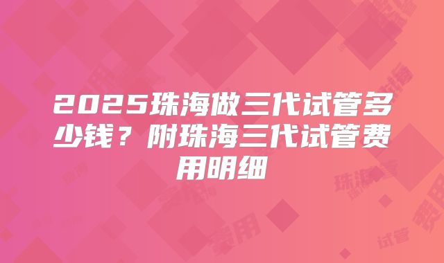 2025珠海做三代试管多少钱?附珠海三代试管费用明细
