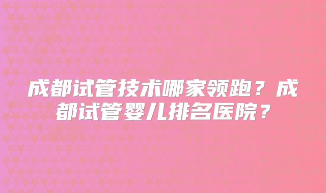 成都试管技术哪家领跑？成都试管婴儿排名医院？