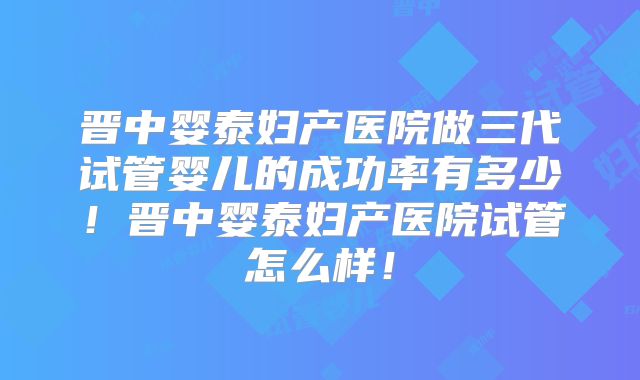晋中婴泰妇产医院做三代试管婴儿的成功率有多少！晋中婴泰妇产医院试管怎么样！