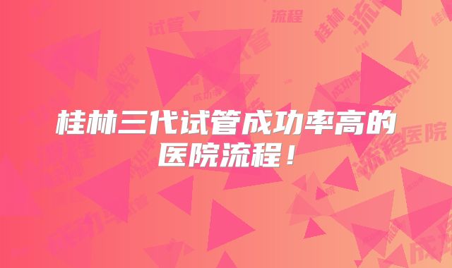 桂林三代试管成功率高的医院流程!