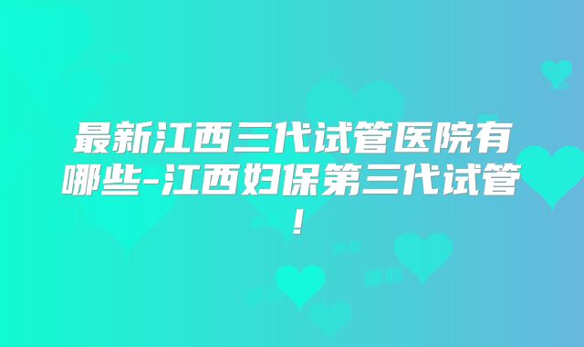 最新江西三代试管医院有哪些-江西妇保第三代试管！